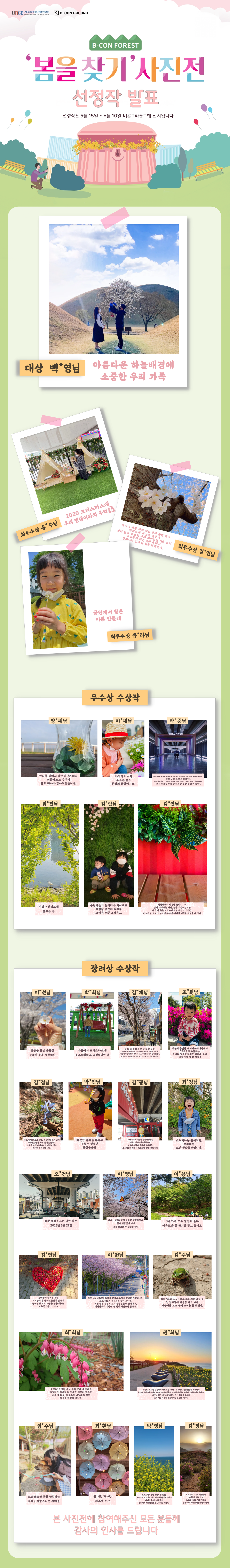 B-CON FOREST 봄을 찾기 사진전 선정작 발표, 선정작은 5월 15일~6월 10일 비콘그라운드에 전시됩니다. /(수상작) 대상 백*영님, 아름다운 하늘배경에 소중한 우리 가족/최우수상 홍*주님 2020 크리스마스에 우리 댕댕이와의 추억/최우수상 김*민님 모두가 잠든 사이 제일 먼저 활짝 피어 화려하게 세상에 물든다. 날이 밝아 밖으로 나와 피어있는 것을 보며 우리들의 지친 일상 속에서 잠시나마 위로와 힘을 건네준다/최우수상 유*라님, 공원에서 찾은 이쁜 민들레/(우수상 수상작) 양*혜님, 이*혜님, 박*준님, 임*진님, 김*란님, 김*연님/(장려상 수상작) 이*선님, 박*희님, 김*채님, 조*원님, 김*겸님, 박*진님, 김*광님, 최*정님, 오*건님, 이*영님, 이*용님, 김*연님, 이*원님, 김*주님, 최*희님, 권*희님, 임*수님, 최*환님, 박*영님, 김*경님 본 사진전에 참여해주신 모든 분들께 감사의 인사를 드립니다