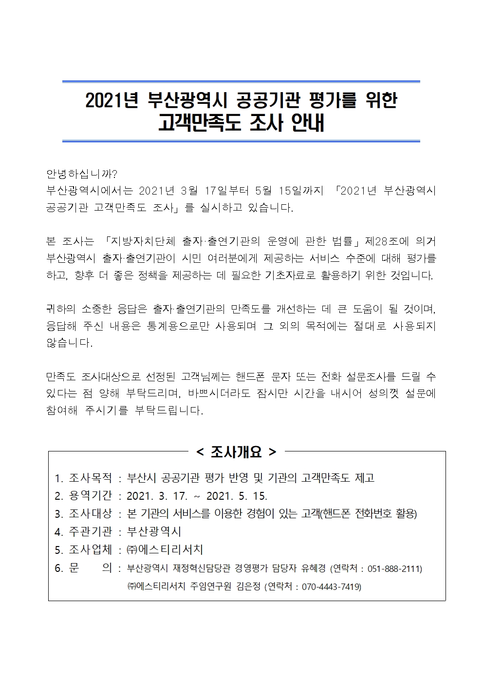 (제목)2021년 부산광역시 공공기관 평가를 위한 고객만족도 조사 안내 (본문)안녕하십니까?부산광역시에서는 2021년 3월 17일부터 5월 15일까지 「2021년 부산광역시 공공기관 고객만족도 조사」를 실시하고 있습니다.본 조사는 「지방자치단체 출자·출연기관의 운영에 관한 법률」제28조에 의거 부산광역시 출자·출연기관이 시민 여러분에게 제공하는 서비스 수준에 대해 평가를 하고, 향후 더 좋은 정책을 제공하는 데 필요한 기초자료로 활용하기 위한 것입니다. 귀하의 소중한 응답은 출자·출연기관의 만족도를 개선하는 데 큰 도움이 될 것이며, 응답해 주신 내용은 통계용으로만 사용되며 그 외의 목적에는 절대로 사용되지 않습니다. 만족도 조사대상으로 선정된 고객님께는 핸드폰 문자 또는 전화 설문조사를 드릴 수 있다는 점 양해 부탁드리며, 바쁘시더라도 잠시만 시간을 내시어 성의껏 설문에 참여해 주시기를 부탁드립니다.(표) 조사개요.  1. 조사목적 : 부산시 공공기관 평가 반영 및 기관의 고객만족도 제고 2. 용역기간 : 2021. 3. 17. ~ 2021. 5. 15. 3. 조사대상 : 본 기관의 서비스를 이용한 경험이 있는 고객(핸드폰 전화번호 활용) 4. 주관기관 : 부산광역시 5. 조사업체 : ㈜에스티리서치 6. 문    의 : 부산광역시 재정혁신담당관 경영평가 담당자 유혜경 (연락처 : 051-888-2111) ㈜에스티리서치 주임연구원 김은정 (연락처 : 070-4443-7419)