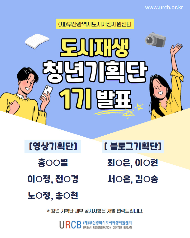 www.urcb.or.kr (재)부산광역시도시재생지원센터 도시재생 청년기획단 1기 발표 [영상기획단] 홍OO별, 이O정, 전O경, 노O정, 송O현 [블로그기획단] 최O은, 이O현, 서O은, 김O송 *청년기획단 세부 공지사항은 개별 연락드립니다. (로고) URCB (재)부산광역시도시재생지원센터
