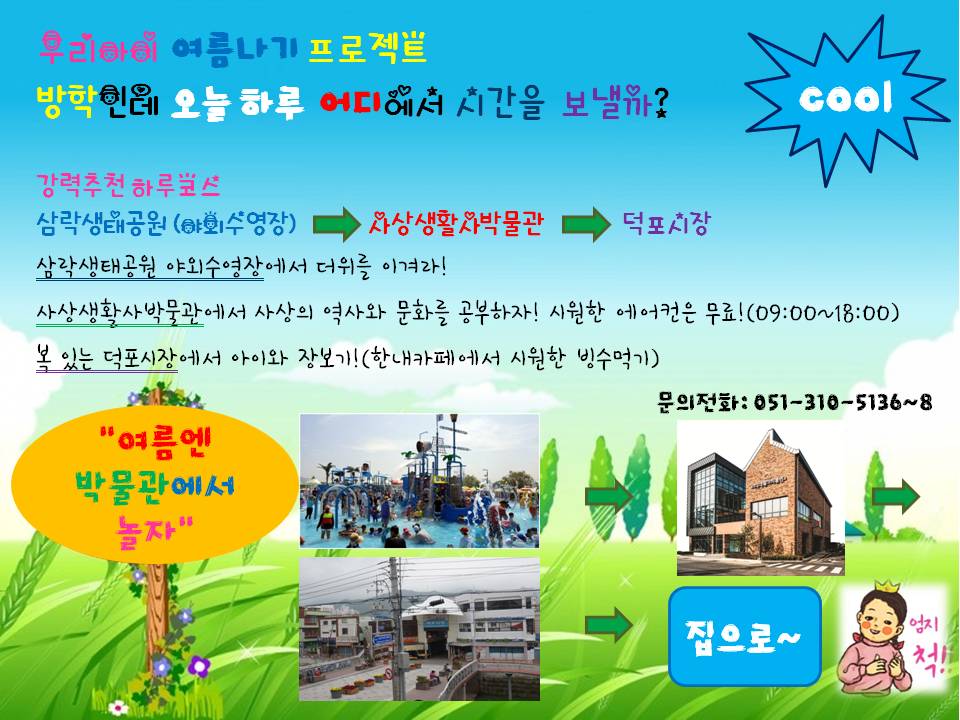 우리아이 여름나기 프로젝트. 방학인데 오늘 하루 어디에서 시간을 보낼까? 강력추천 하루코스 삼락생태공원(야외수영장)→사상생활사박물관→덕포시장. 삼락생태공원 야외수영장에서 더위를 즐겨라! 사상생활사박물관에서 사상의 역사와 문화를 공부하자! 시원한 에어컨은 무료!(09:00~18:00). 복 있는 덕포시장에서 아이와 장보기!(한내카페에서 시원한 빙수먹기). 문의전화: 051-310-5136~8